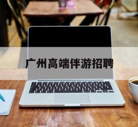 桂平广州高端伴游雇用(广州私家助理伴游雇用)