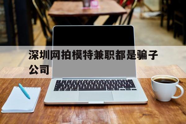 深圳网拍模特兼职都是骗子公司(雇用网拍模特是实是假)